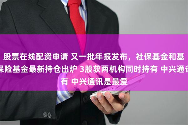 股票在线配资申请 又一批年报发布，社保基金和基本养老保险基金最新持仓出炉 3股获两机构同时持有 中兴通讯是最爱