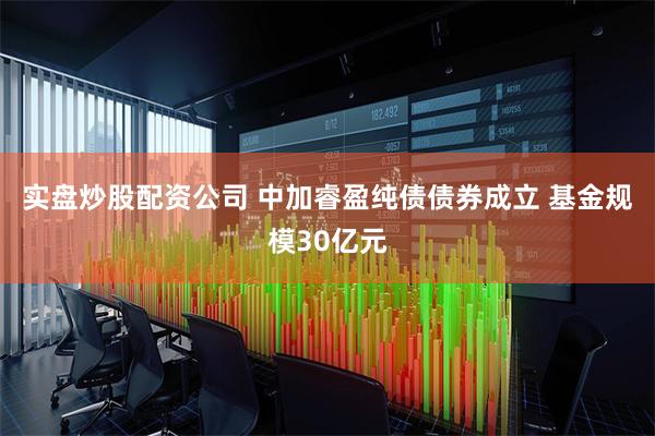 实盘炒股配资公司 中加睿盈纯债债券成立 基金规模30亿元