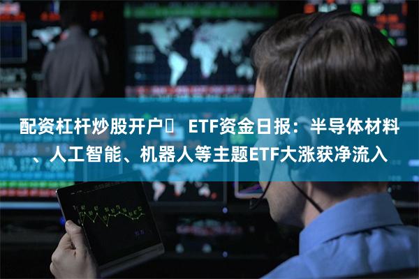 配资杠杆炒股开户	 ETF资金日报：半导体材料、人工智能、机器人等主题ETF大涨获净流入