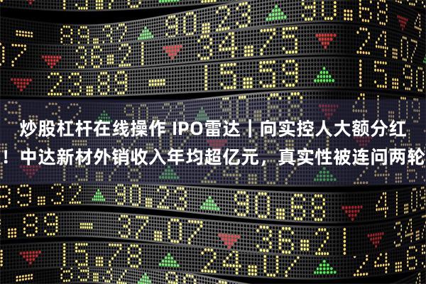 炒股杠杆在线操作 IPO雷达｜向实控人大额分红！中达新材外销收入年均超亿元，真实性被连问两轮