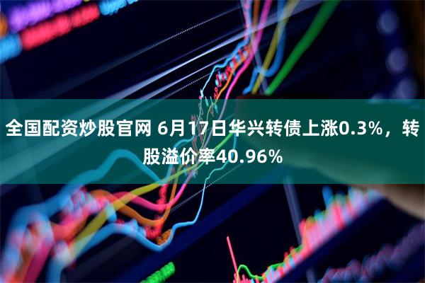 全国配资炒股官网 6月17日华兴转债上涨0.3%，转股溢价率40.96%