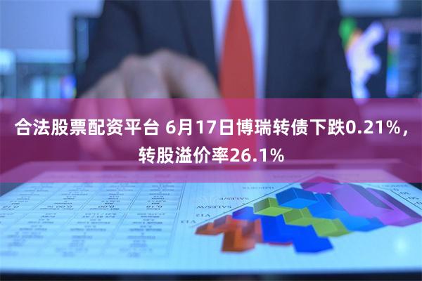 合法股票配资平台 6月17日博瑞转债下跌0.21%，转股溢价率26.1%