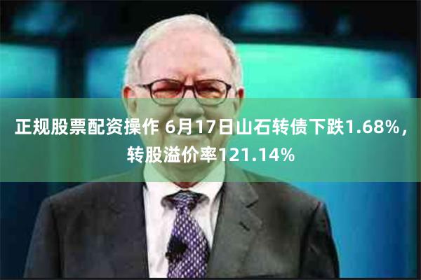 正规股票配资操作 6月17日山石转债下跌1.68%，转股溢价率121.14%