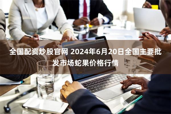 全国配资炒股官网 2024年6月20日全国主要批发市场蛇果价格行情