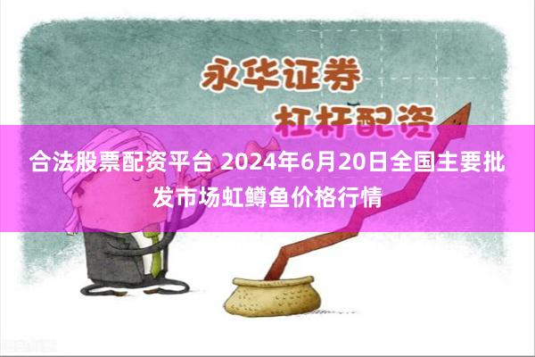 合法股票配资平台 2024年6月20日全国主要批发市场虹鳟鱼价格行情