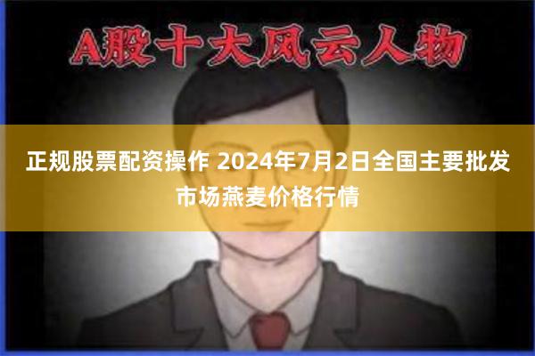 正规股票配资操作 2024年7月2日全国主要批发市场燕麦价格行情