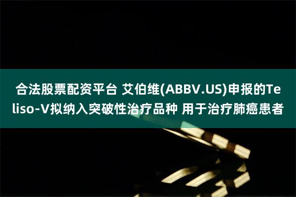 合法股票配资平台 艾伯维(ABBV.US)申报的Teliso-V拟纳入突破性治疗品种 用于治疗肺癌患者