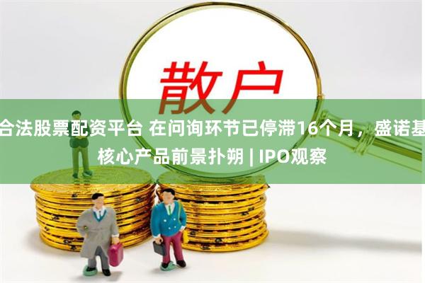 合法股票配资平台 在问询环节已停滞16个月，盛诺基核心产品前景扑朔 | IPO观察