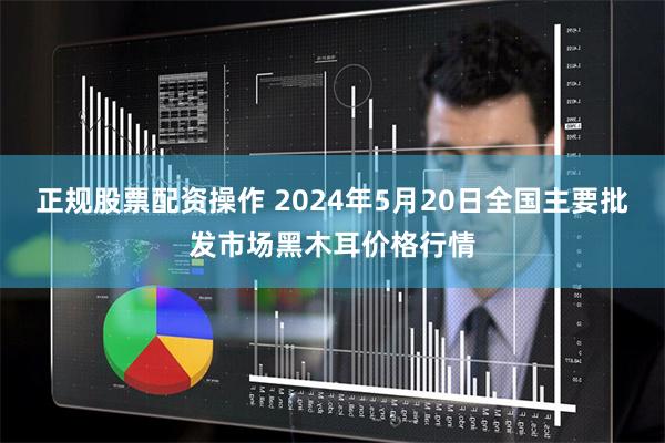 正规股票配资操作 2024年5月20日全国主要批发市场黑木耳价格行情