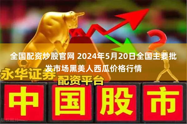 全国配资炒股官网 2024年5月20日全国主要批发市场黑美人西瓜价格行情