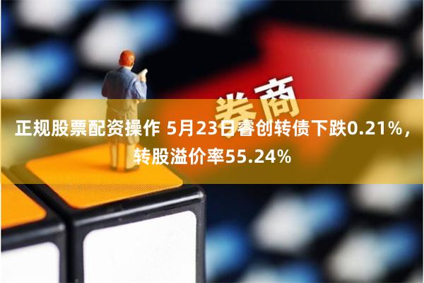 正规股票配资操作 5月23日睿创转债下跌0.21%，转股溢价率55.24%