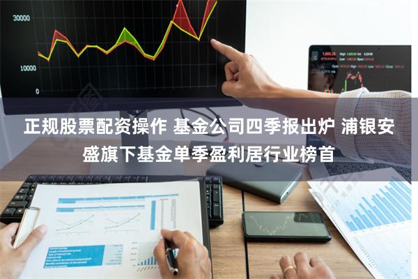 正规股票配资操作 基金公司四季报出炉 浦银安盛旗下基金单季盈利居行业榜首