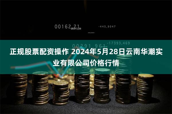 正规股票配资操作 2024年5月28日云南华潮实业有限公司价格行情