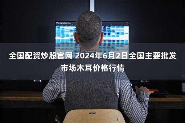 全国配资炒股官网 2024年6月2日全国主要批发市场木耳价格行情