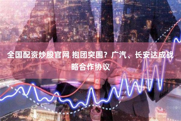 全国配资炒股官网 抱团突围？广汽、长安达成战略合作协议