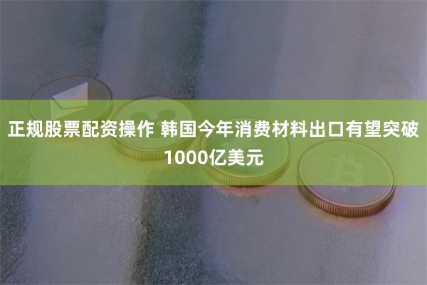 正规股票配资操作 韩国今年消费材料出口有望突破1000亿美元