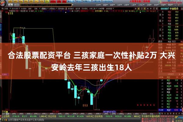 合法股票配资平台 三孩家庭一次性补贴2万 大兴安岭去年三孩出生18人