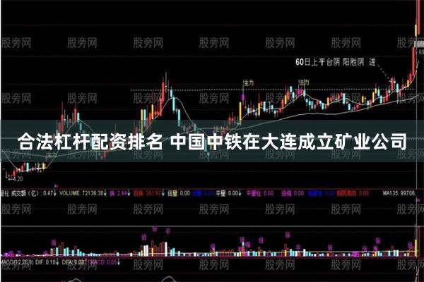 合法杠杆配资排名 中国中铁在大连成立矿业公司