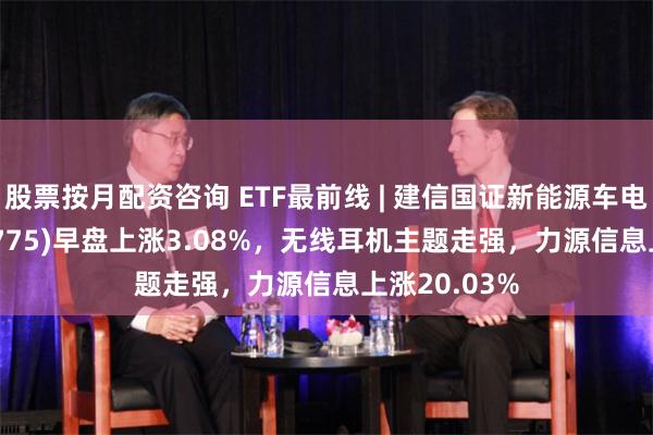 股票按月配资咨询 ETF最前线 | 建信国证新能源车电池ETF(159775)早盘上涨3.08%，无线耳机主题走强，力源信息上涨20.03%