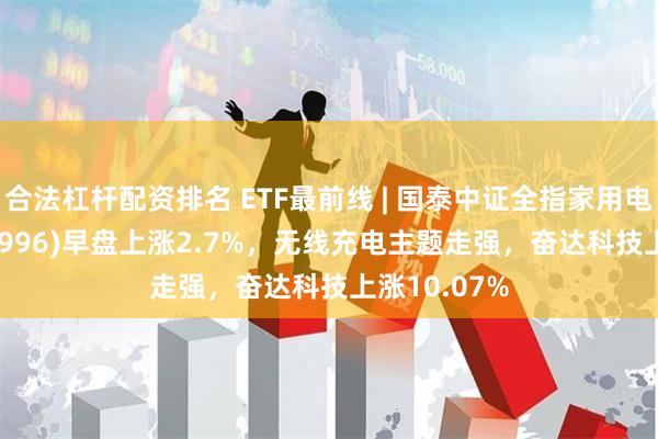 合法杠杆配资排名 ETF最前线 | 国泰中证全指家用电器ETF(159996)早盘上涨2.7%，无线充电主题走强，奋达科技上涨10.07%