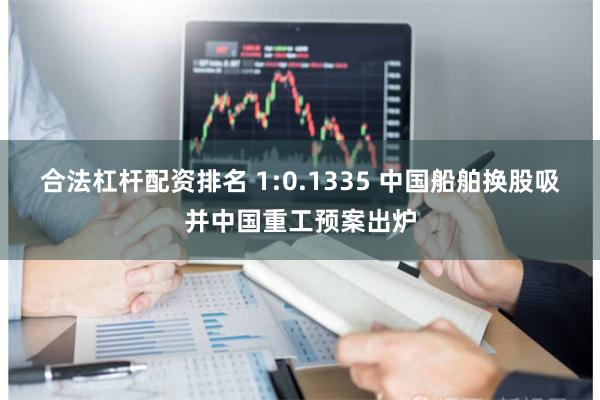 合法杠杆配资排名 1:0.1335 中国船舶换股吸并中国重工预案出炉