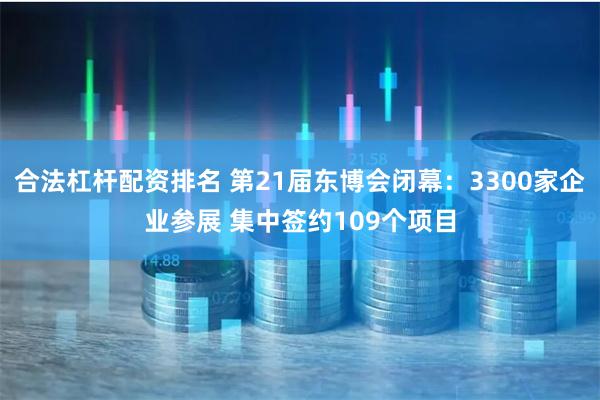 合法杠杆配资排名 第21届东博会闭幕：3300家企业参展 集中签约109个项目