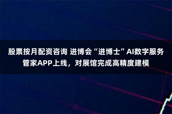 股票按月配资咨询 进博会“进博士”AI数字服务管家APP上线，对展馆完成高精度建模