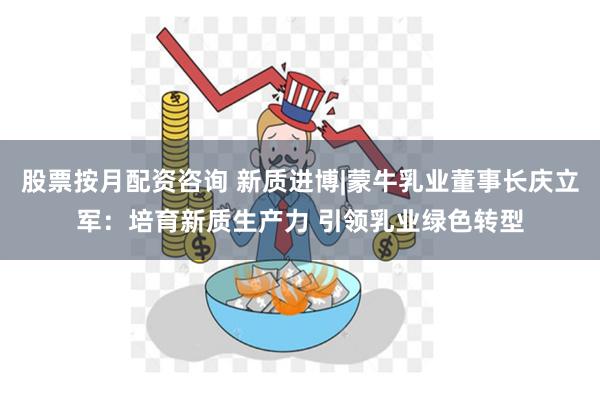 股票按月配资咨询 新质进博|蒙牛乳业董事长庆立军：培育新质生产力 引领乳业绿色转型