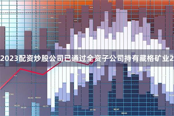 2023配资炒股公司已通过全资子公司持有藏格矿业2