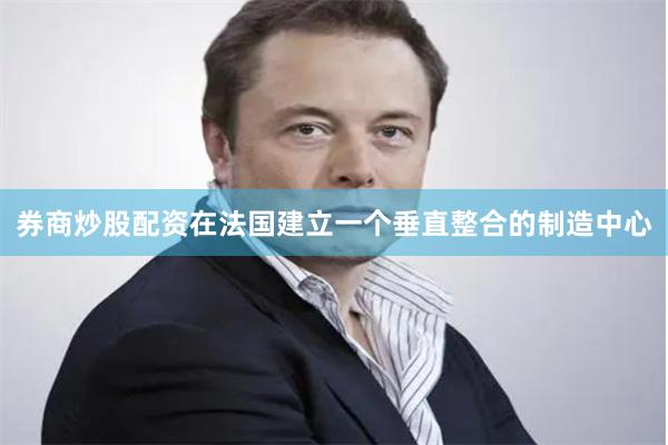 券商炒股配资在法国建立一个垂直整合的制造中心