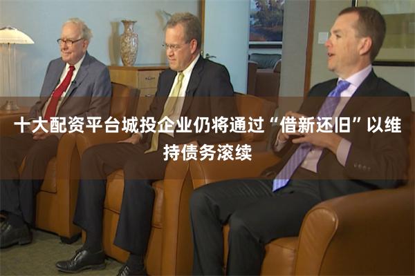 十大配资平台城投企业仍将通过“借新还旧”以维持债务滚续